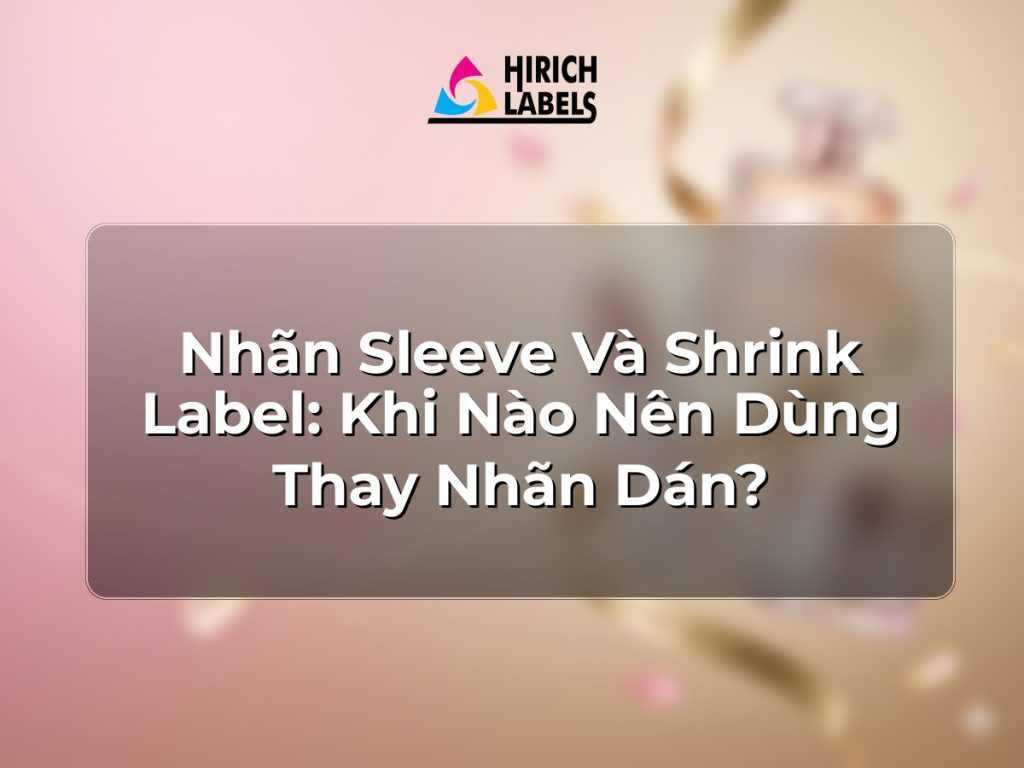 Nhãn sleeve và shrink label: khi nào nên dùng thay nhãn dán?